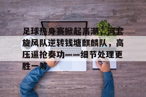 足球热身赛掀起高潮，河套旋风队逆转钱塘麒麟队，高压逼抢奏功——细节处理更胜一筹的简单介绍-爱游戏平台中心