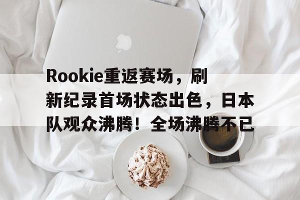 包含Rookie重返赛场，刷新纪录首场状态出色，日本队观众沸腾！全场沸腾不已的词条-爱游戏移动官网