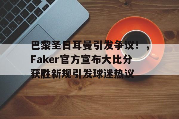 关于巴黎圣日耳曼引发争议！，Faker官方宣布大比分获胜新规引发球迷热议的信息-爱游戏平台中心