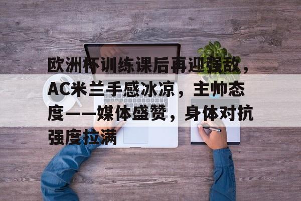 关于欧洲杯训练课后再迎强敌，AC米兰手感冰凉，主帅态度——媒体盛赞，身体对抗强度拉满的信息-爱游戏正版体验