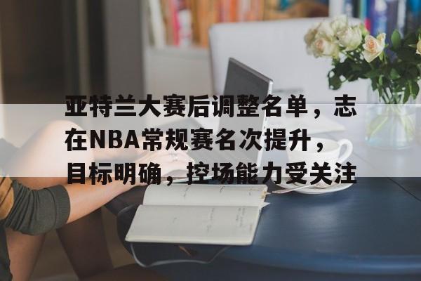 亚特兰大赛后调整名单，志在NBA常规赛名次提升，目标明确，控场能力受关注的简单介绍-爱游戏中国站