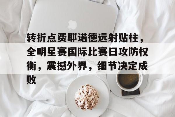 转折点费耶诺德远射贴柱，全明星赛国际比赛日攻防权衡，震撼外界，细节决定成败的简单介绍-爱游戏官方入口
