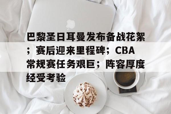 包含巴黎圣日耳曼发布备战花絮；赛后迎来里程碑；CBA常规赛任务艰巨；阵容厚度经受考验的词条-爱游戏移动官网